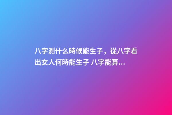 八字測什么時候能生子，從八字看出女人何時能生子 八字能算出什么時候有孩子嗎，算八字能知道自己何時才有孩子嗎？-第1張-觀點-玄機派